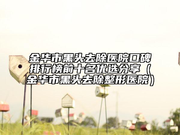 金华市黑头去除医院口碑排行榜前十名优选分享（金华市黑头去除整形医院）