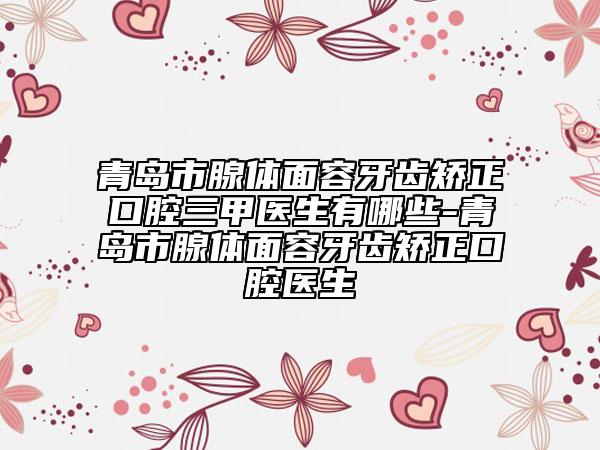 青岛市腺体面容牙齿矫正口腔三甲医生有哪些-青岛市腺体面容牙齿矫正口腔医生