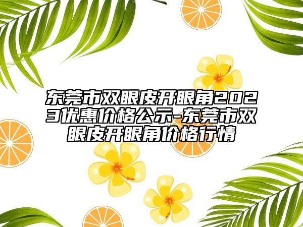 东莞市双眼皮开眼角2023优惠价格公示-东莞市双眼皮开眼角价格行情