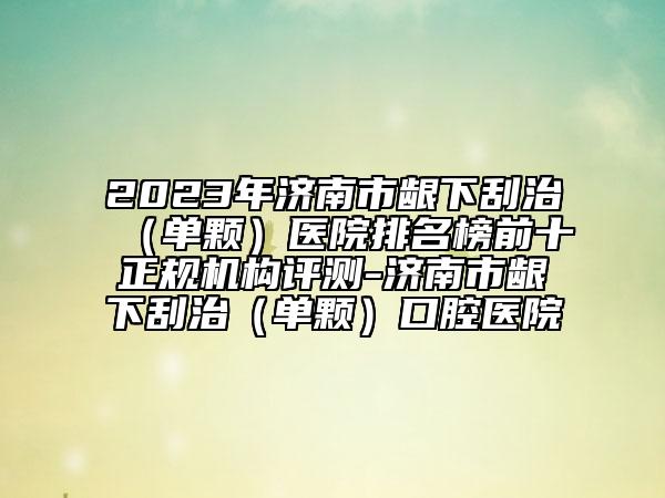 2023年济南市龈下刮治（单颗）医院排名榜前十正规机构评测-济南市龈下刮治（单颗）口腔医院