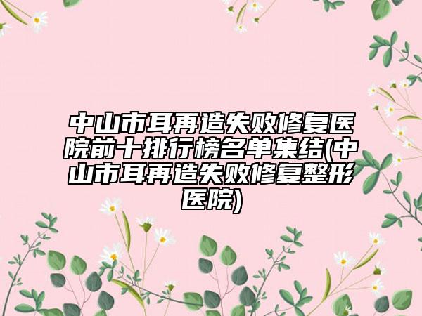 中山市耳再造失败修复医院前十排行榜名单集结(中山市耳再造失败修复整形医院)