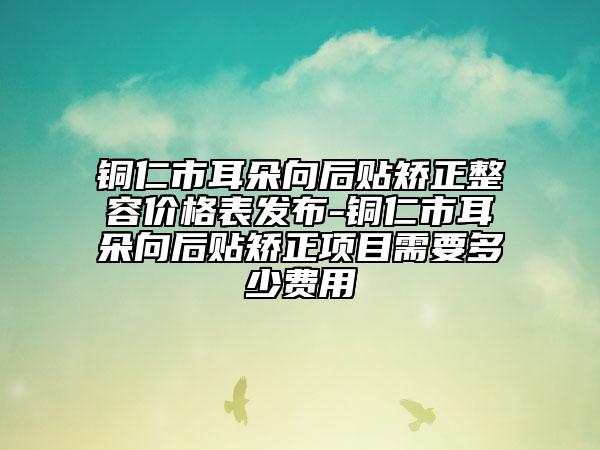 铜仁市耳朵向后贴矫正整容价格表发布-铜仁市耳朵向后贴矫正项目需要多少费用