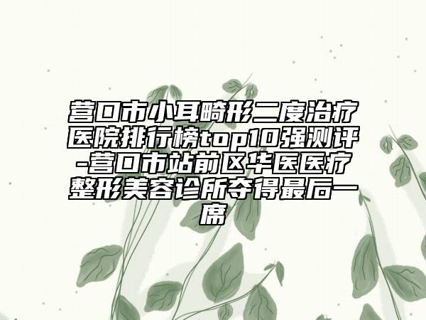 营口市小耳畸形二度治疗医院排行榜top10强测评-营口市站前区华医医疗整形美容诊所夺得最后一席