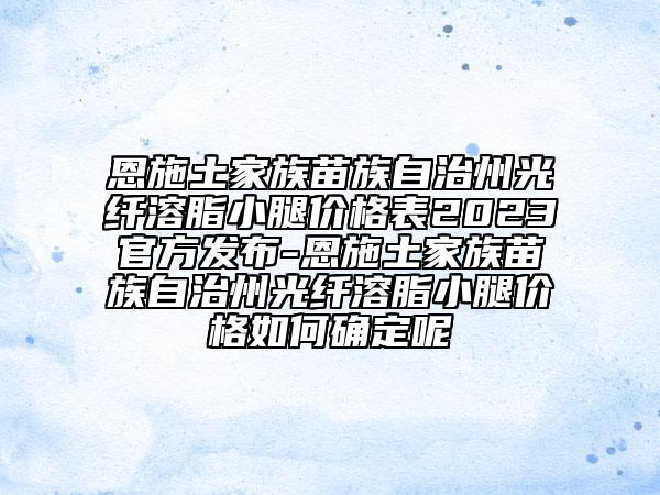 恩施土家族苗族自治州光纤溶脂小腿价格表2023官方发布-恩施土家族苗族自治州光纤溶脂小腿价格如何确定呢