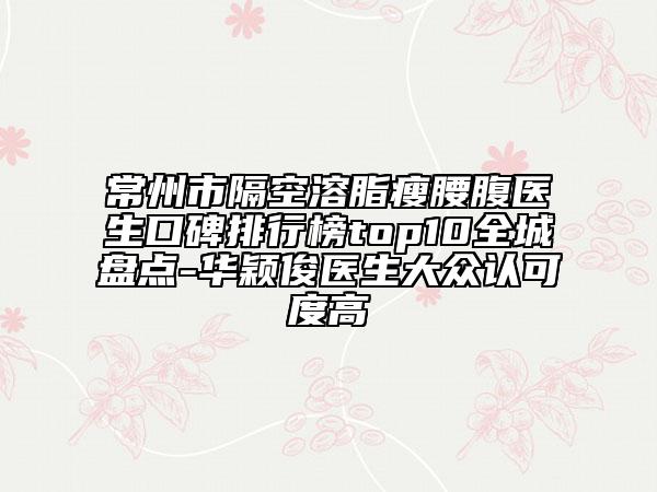 常州市隔空溶脂瘦腰腹医生口碑排行榜top10全城盘点-华颖俊医生大众认可度高