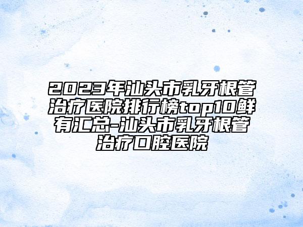 2023年汕头市乳牙根管治疗医院排行榜top10鲜有汇总-汕头市乳牙根管治疗口腔医院