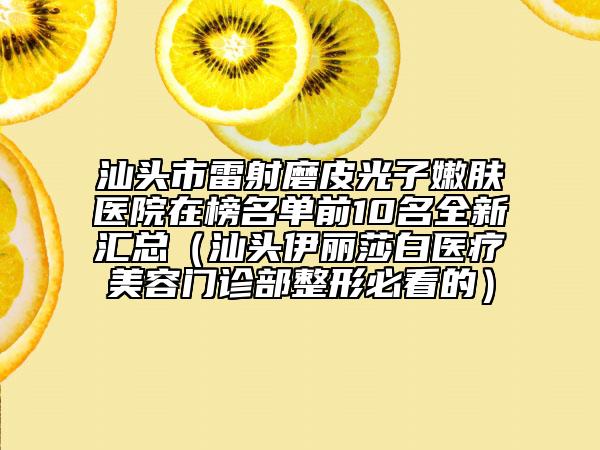 汕头市雷射磨皮光子嫩肤医院在榜名单前10名全新汇总（汕头伊丽莎白医疗美容门诊部整形必看的）