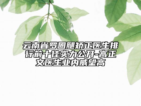 云南省罗圈腿矫正医生排行前十佳实力公开-高正文医生业内威望高