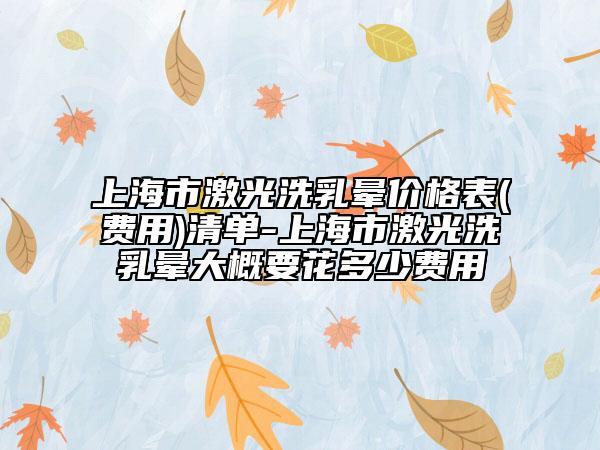 上海市激光洗乳晕价格表(费用)清单-上海市激光洗乳晕大概要花多少费用