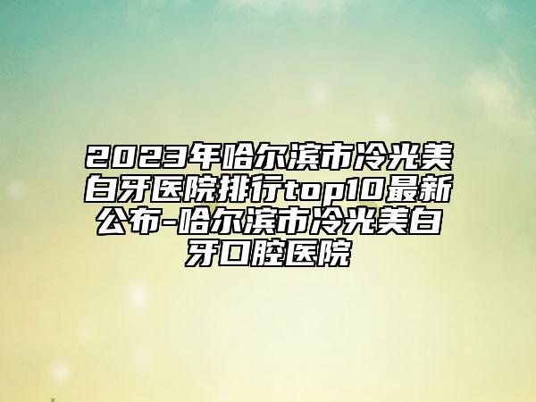 2023年哈尔滨市冷光美白牙医院排行top10最新公布-哈尔滨市冷光美白牙口腔医院