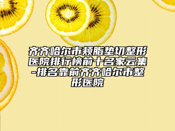 齐齐哈尔市颊脂垫切整形医院排行榜前十名家云集-排名靠前齐齐哈尔市整形医院