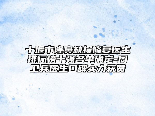 十堰市隆鼻缺损修复医生排行榜十强名单确定-周卫兵医生口碑实力获赞