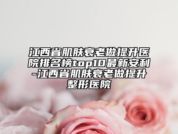 江西省肌肤衰老做提升医院排名榜top10最新安利-江西省肌肤衰老做提升整形医院