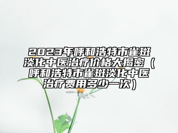 2023年呼和浩特市雀斑淡化中医治疗价格大揭密（呼和浩特市雀斑淡化中医治疗费用多少一次）