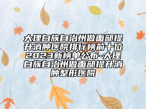 大理白族自治州做面部提升消肿医院排行榜前十位2023新榜单公布-大理白族自治州做面部提升消肿整形医院