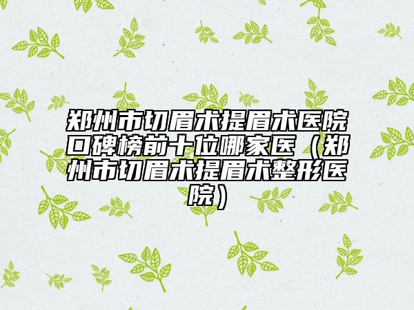 郑州市切眉术提眉术医院口碑榜前十位哪家医（郑州市切眉术提眉术整形医院）