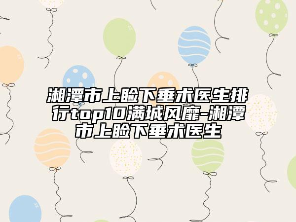 湘潭市上睑下垂术医生排行top10满城风靡-湘潭市上睑下垂术医生