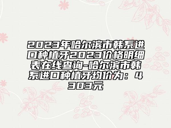 2023年哈尔滨市韩系进口种植牙2023价格明细表在线查询-哈尔滨市韩系进口种植牙均价为：4303元