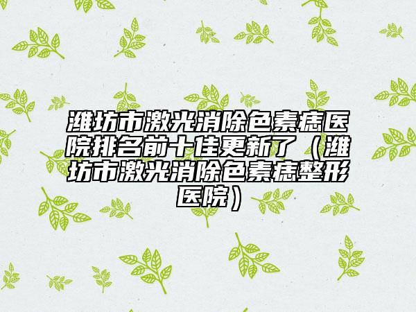 潍坊市激光消除色素痣医院排名前十佳更新了（潍坊市激光消除色素痣整形医院）