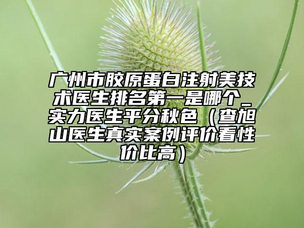 广州市胶原蛋白注射美技术医生排名第一是哪个_实力医生平分秋色（查旭山医生真实案例评价看性价比高）