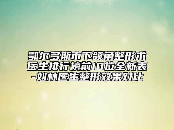 鄂尔多斯市下颌角整形术医生排行榜前10位全新表-刘林医生整形效果对比