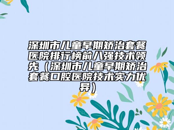 深圳市儿童早期矫治套餐医院排行榜前八强技术领先（深圳市儿童早期矫治套餐口腔医院技术实力优异）