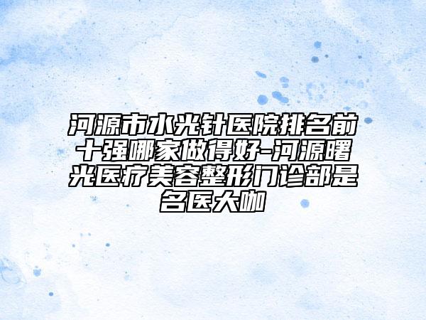 河源市水光针医院排名前十强哪家做得好-河源曙光医疗美容整形门诊部是名医大咖