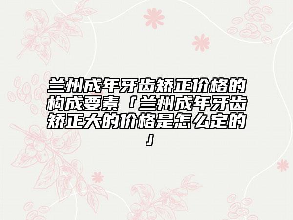 兰州成年牙齿矫正价格的构成要素「兰州成年牙齿矫正大的价格是怎么定的」