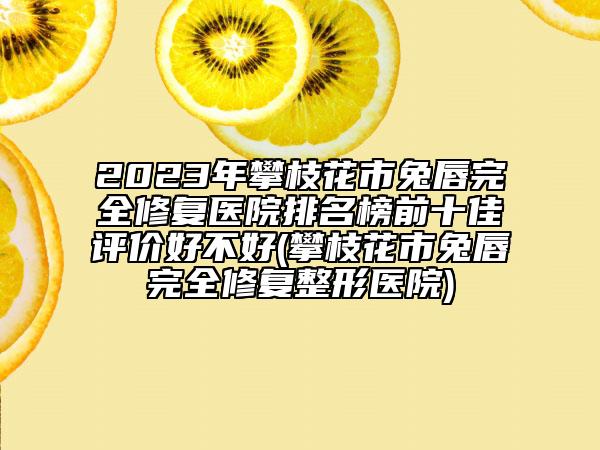 2023年攀枝花市兔唇完全修复医院排名榜前十佳评价好不好(攀枝花市兔唇完全修复整形医院)