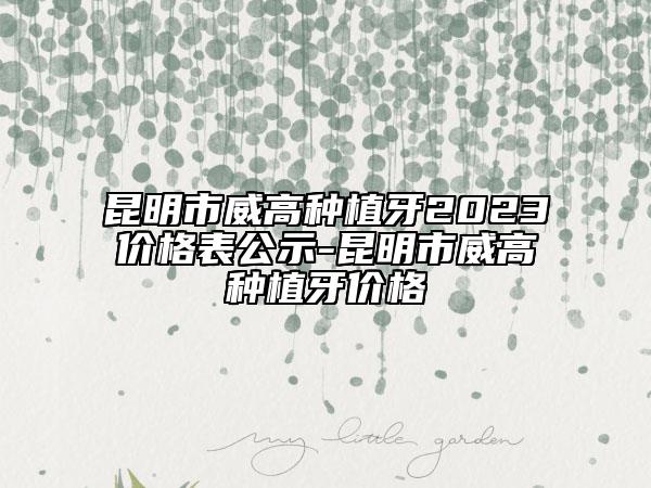 昆明市威高种植牙2023价格表公示-昆明市威高种植牙价格