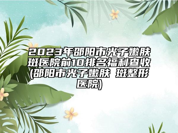 2023年邵阳市光子嫩肤袪斑医院前10排名福利查收(邵阳市光子嫩肤袪斑整形医院)