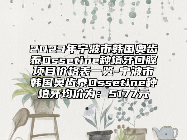 2023年宁波市韩国奥齿泰Ossetine种植牙口腔项目价格表一览-宁波市韩国奥齿泰Ossetine种植牙均价为：5177元