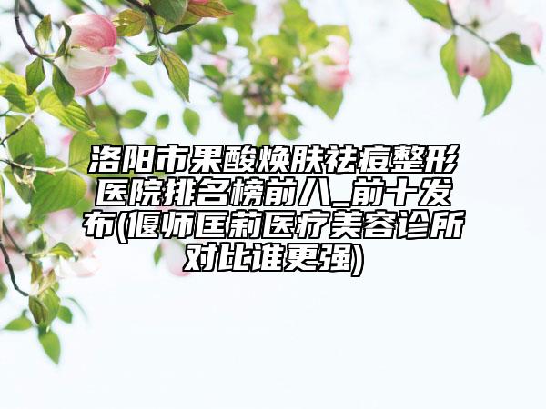 洛阳市果酸焕肤祛痘整形医院排名榜前八_前十发布(偃师匡莉医疗美容诊所对比谁更强)