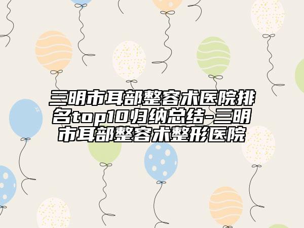 三明市耳部整容术医院排名top10归纳总结-三明市耳部整容术整形医院