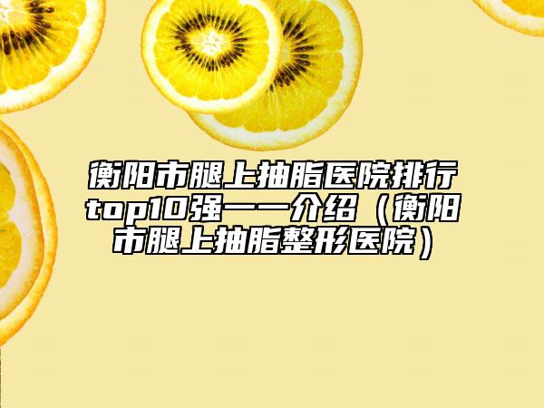 衡阳市腿上抽脂医院排行top10强一一介绍（衡阳市腿上抽脂整形医院）