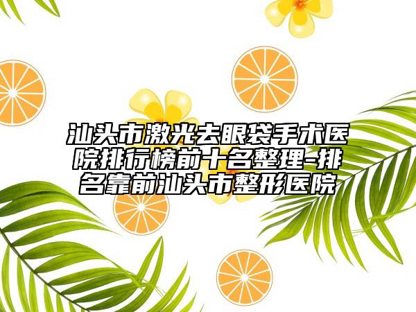 汕头市激光去眼袋手术医院排行榜前十名整理-排名靠前汕头市整形医院