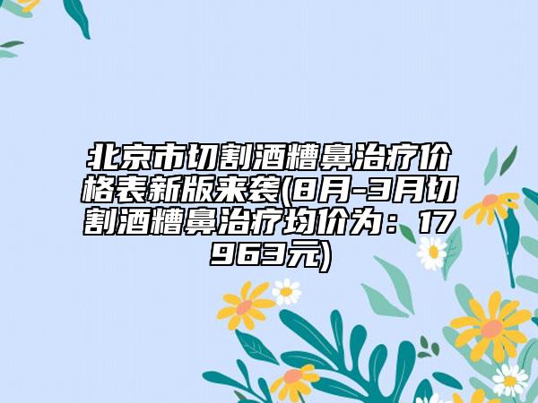 北京市切割酒糟鼻治疗价格表新版来袭(8月-3月切割酒糟鼻治疗均价为：17963元)