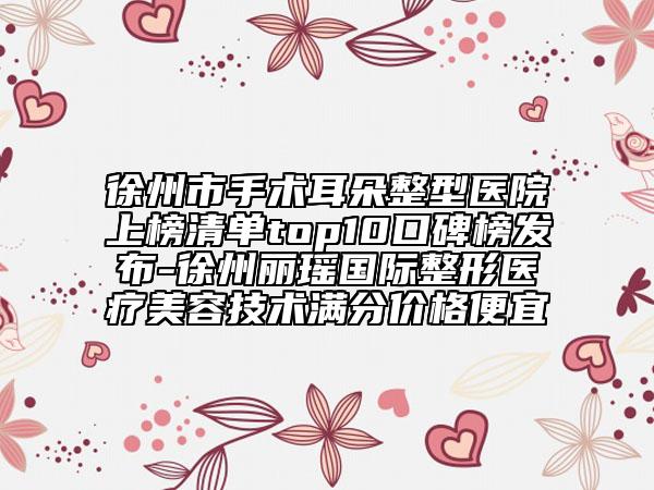 徐州市手术耳朵整型医院上榜清单top10口碑榜发布-徐州丽瑶国际整形医疗美容技术满分价格便宜