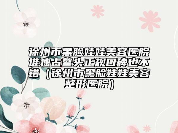 徐州市黑脸娃娃美容医院谁独占鳌头正规口碑也不错（徐州市黑脸娃娃美容整形医院）