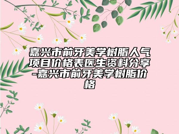 嘉兴市前牙美学树脂人气项目价格表医生资料分享-嘉兴市前牙美学树脂价格