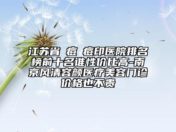 江苏省袪痘袪痘印医院排名榜前十名谁性价比高-南京风清容颜医疗美容门诊价格也不贵