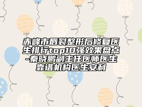 赤峰市唇裂整形后修复医生排行top10强效果盘点-秦晓鹏副主任医师医生靠谱机构医生安利