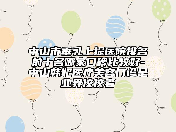 中山市垂乳上提医院排名前十名哪家口碑比较好-中山韩妃医疗美容门诊是业界佼佼者