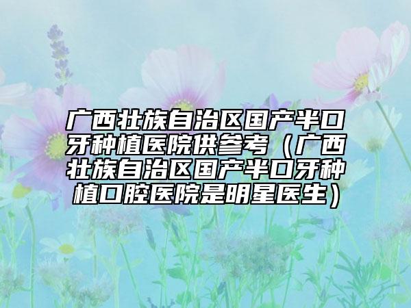 广西壮族自治区国产半口牙种植医院供参考（广西壮族自治区国产半口牙种植口腔医院是明星医生）