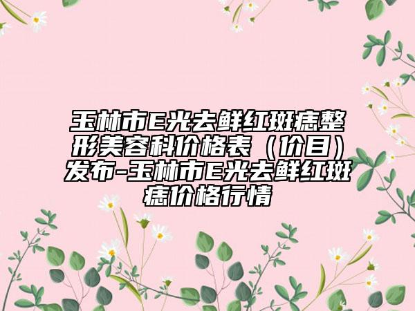 玉林市E光去鲜红斑痣整形美容科价格表（价目）发布-玉林市E光去鲜红斑痣价格行情