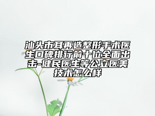 汕头市耳再造整形手术医生口碑排行前十位全面出击-健民医生等公立医美技术怎么样