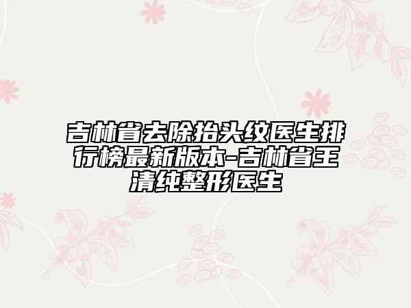 吉林省去除抬头纹医生排行榜最新版本-吉林省王清纯整形医生