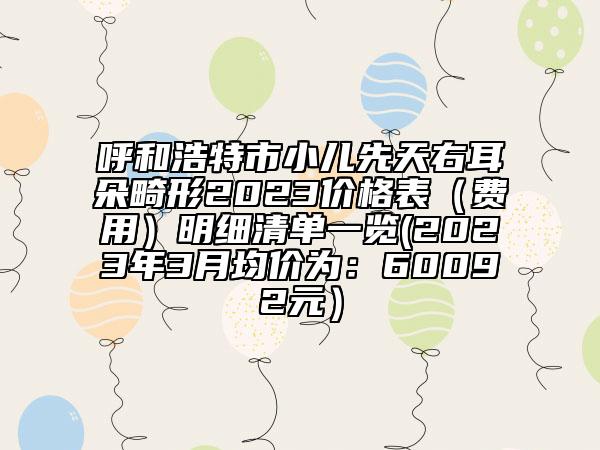 呼和浩特市小儿先天右耳朵畸形2023价格表（费用）明细清单一览(2023年3月均价为：60092元）