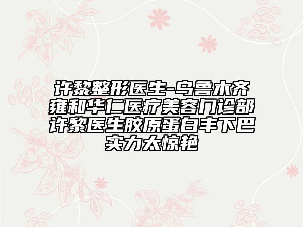 许黎整形医生-乌鲁木齐雍和华仁医疗美容门诊部许黎医生胶原蛋白丰下巴实力太惊艳