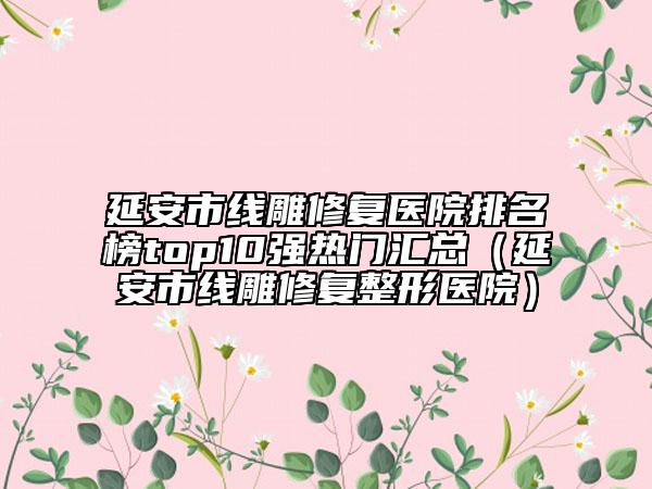 延安市线雕修复医院排名榜top10强热门汇总（延安市线雕修复整形医院）